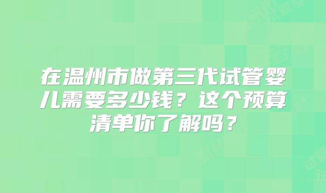 在温州市做第三代试管婴儿需要多少钱？这个预算清单你了解吗？