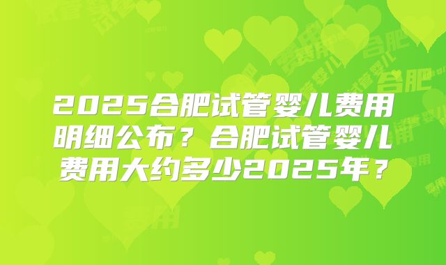2025合肥试管婴儿费用明细公布？合肥试管婴儿费用大约多少2025年？