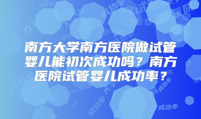 南方大学南方医院做试管婴儿能初次成功吗？南方医院试管婴儿成功率？