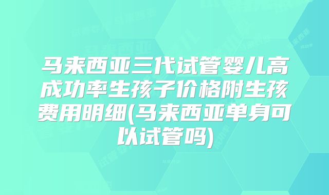 马来西亚三代试管婴儿高成功率生孩子价格附生孩费用明细(马来西亚单身可以试管吗)