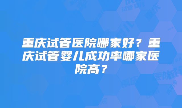 重庆试管医院哪家好？重庆试管婴儿成功率哪家医院高？