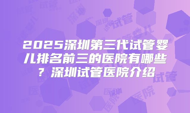 2025深圳第三代试管婴儿排名前三的医院有哪些？深圳试管医院介绍
