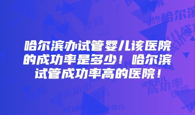 哈尔滨办试管婴儿该医院的成功率是多少！哈尔滨试管成功率高的医院！