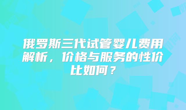 俄罗斯三代试管婴儿费用解析，价格与服务的性价比如何？