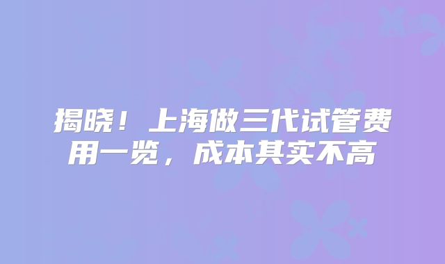 揭晓！上海做三代试管费用一览，成本其实不高