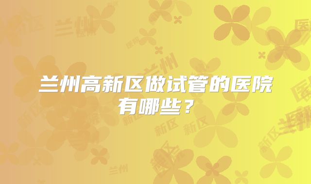 兰州高新区做试管的医院有哪些？