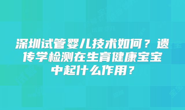 深圳试管婴儿技术如何？遗传学检测在生育健康宝宝中起什么作用？