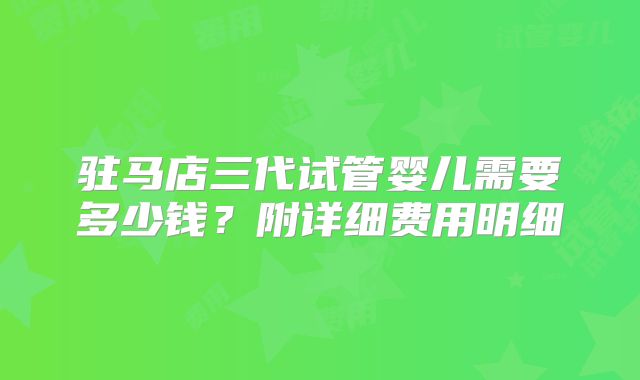 驻马店三代试管婴儿需要多少钱？附详细费用明细