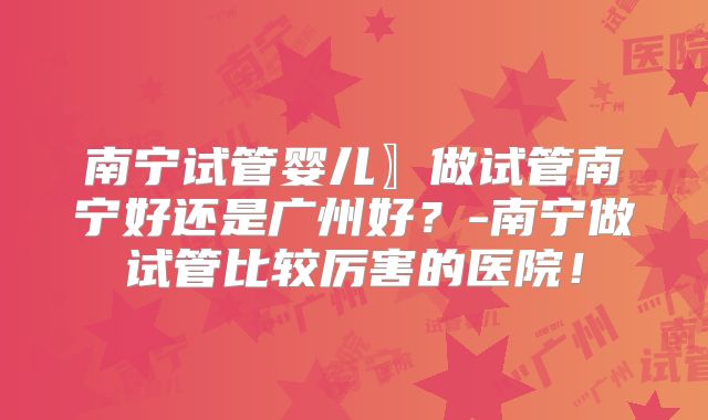 南宁试管婴儿〗做试管南宁好还是广州好？-南宁做试管比较厉害的医院！
