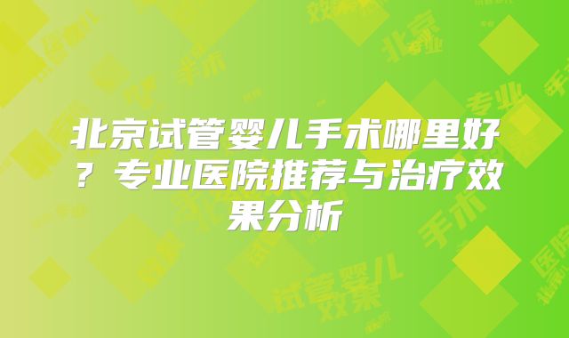 北京试管婴儿手术哪里好？专业医院推荐与治疗效果分析
