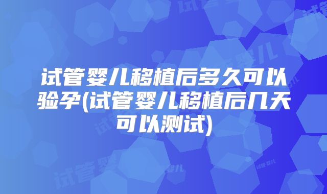 试管婴儿移植后多久可以验孕(试管婴儿移植后几天可以测试)