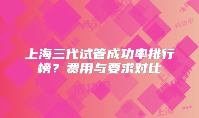 上海三代试管成功率排行榜?费用与要求对比