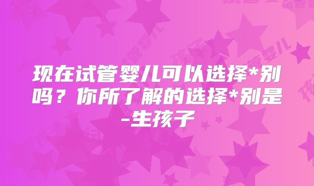现在试管婴儿可以选择*别吗？你所了解的选择*别是-生孩子