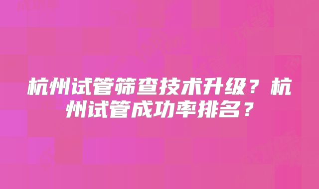 杭州试管筛查技术升级？杭州试管成功率排名？
