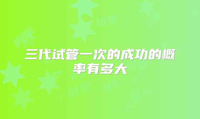 三代试管一次的成功的概率有多大