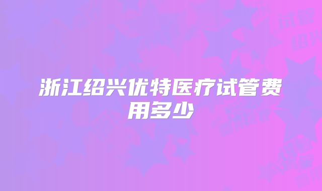 浙江绍兴优特医疗试管费用多少