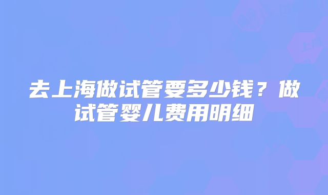 去上海做试管要多少钱?做试管婴儿费用明细