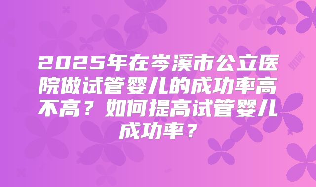 2025年在岑溪市公立医院做试管婴儿的成功率高不高？如何提高试管婴儿成功率？