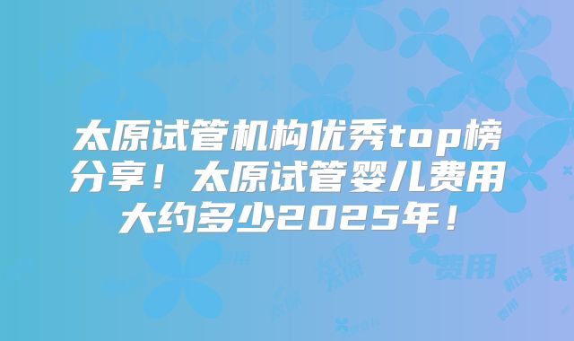 太原试管机构优秀top榜分享！太原试管婴儿费用大约多少2025年！