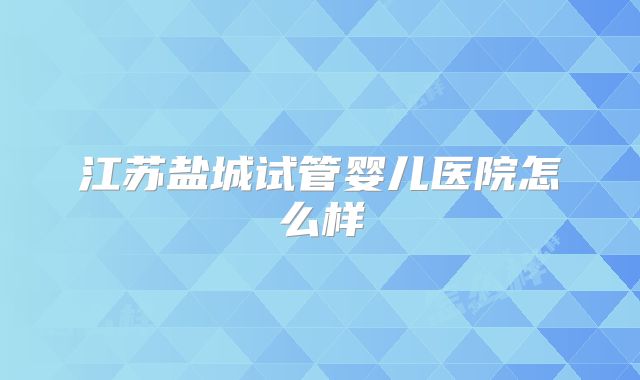 江苏盐城试管婴儿医院怎么样