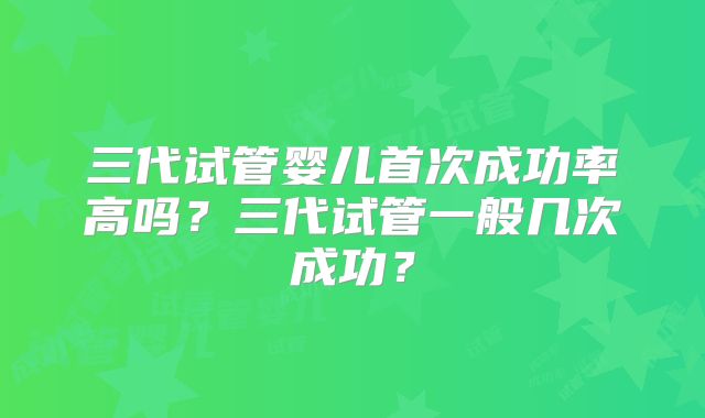 三代试管婴儿首次成功率高吗？三代试管一般几次成功？