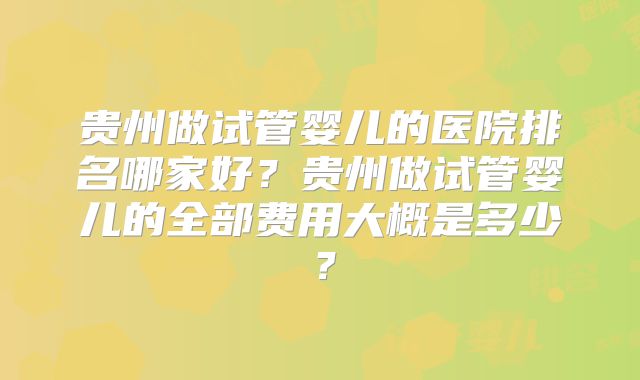 贵州做试管婴儿的医院排名哪家好？贵州做试管婴儿的全部费用大概是多少？