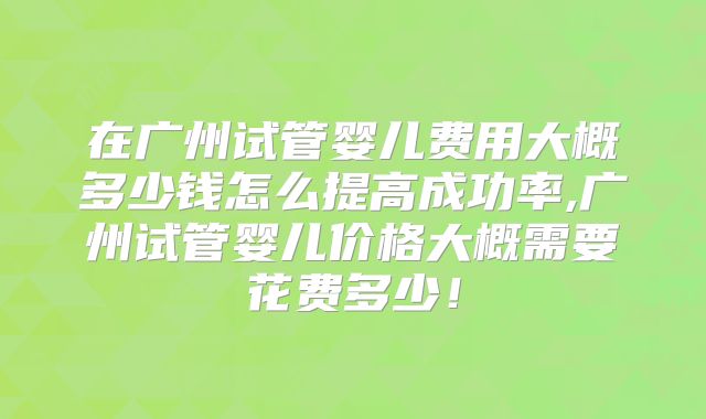 在广州试管婴儿费用大概多少钱怎么提高成功率,广州试管婴儿价格大概需要花费多少！