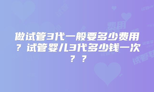 做试管3代一般要多少费用？试管婴儿3代多少钱一次？？