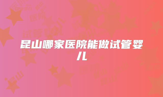 昆山哪家医院能做试管婴儿