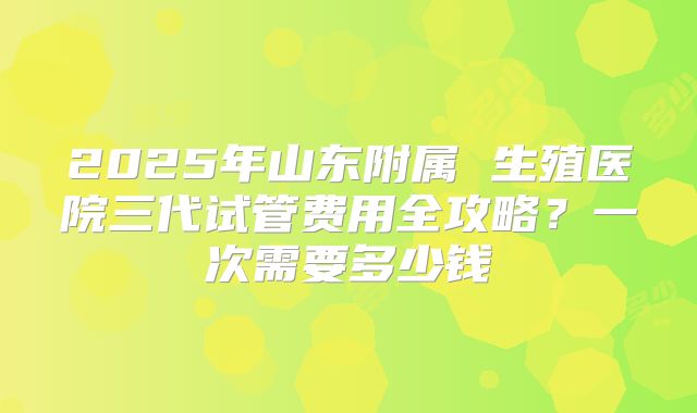 2025年山东附属 生殖医院三代试管费用全攻略?一次需要多少钱