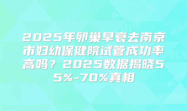 2025年卵巢早衰去南京市妇幼保健院试管成功率高吗？2025数据揭晓55%-70%真相