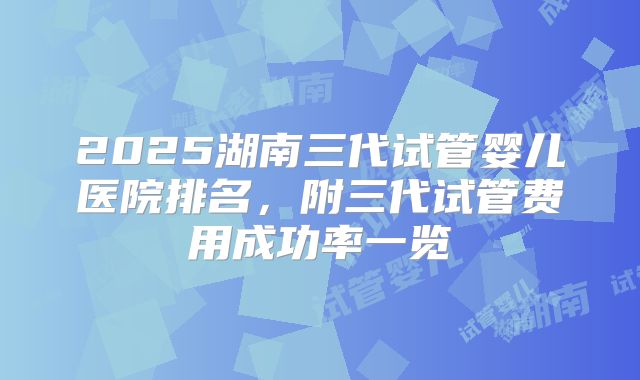 2025湖南三代试管婴儿医院排名,附三代试管费用成功率一览