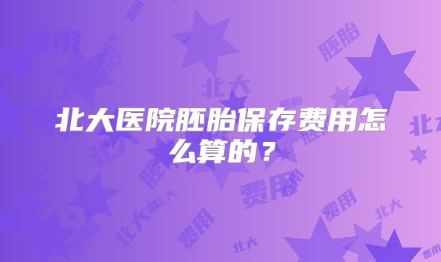 北大医院胚胎保存费用怎么算的？