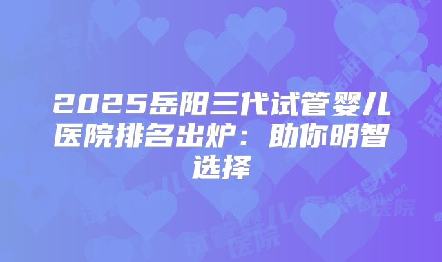 2025岳阳三代试管婴儿医院排名出炉：助你明智选择