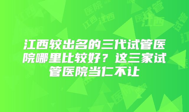 江西较出名的三代试管医院哪里比较好？这三家试管医院当仁不让