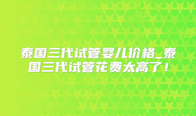 泰国三代试管婴儿价格_泰国三代试管花费太高了！