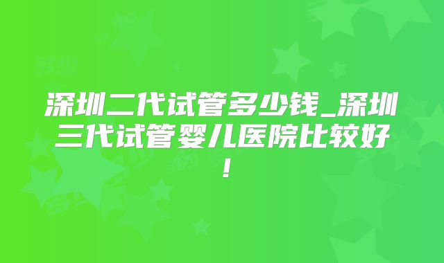 深圳二代试管多少钱_深圳三代试管婴儿医院比较好！
