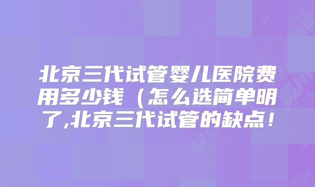 北京三代试管婴儿医院费用多少钱（怎么选简单明了,北京三代试管的缺点！