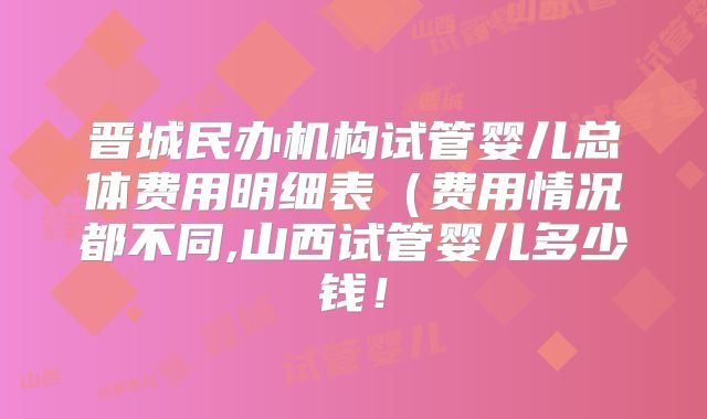晋城民办机构试管婴儿总体费用明细表（费用情况都不同,山西试管婴儿多少钱！