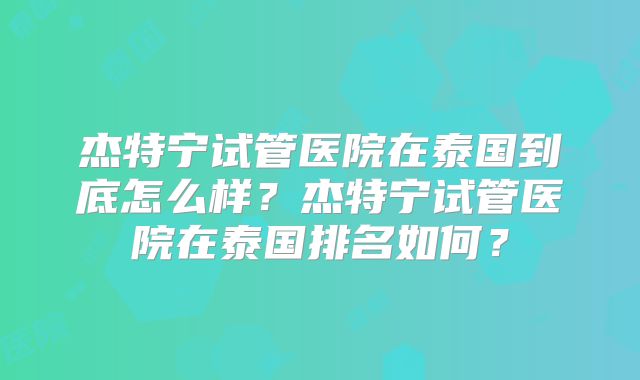 杰特宁试管医院在泰国到底怎么样？杰特宁试管医院在泰国排名如何？