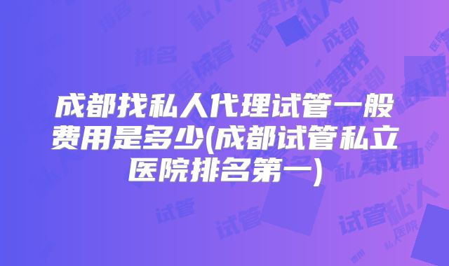 成都找私人代理试管一般费用是多少(成都试管私立医院排名第一)