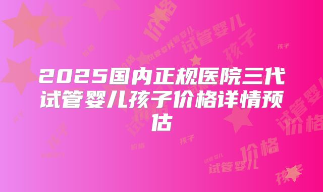 2025国内正规医院三代试管婴儿孩子价格详情预估