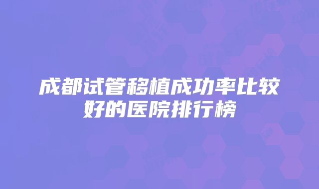 成都试管移植成功率比较好的医院排行榜