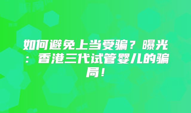 如何避免上当受骗？曝光：香港三代试管婴儿的骗局！