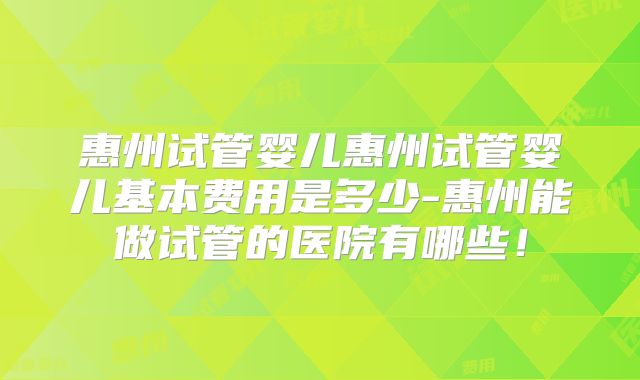 惠州试管婴儿惠州试管婴儿基本费用是多少-惠州能做试管的医院有哪些！