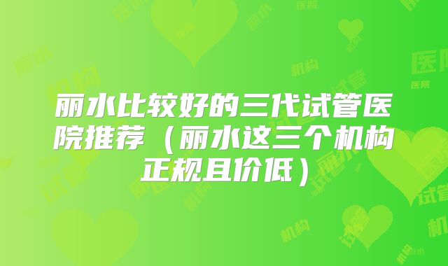 丽水比较好的三代试管医院推荐（丽水这三个机构正规且价低）