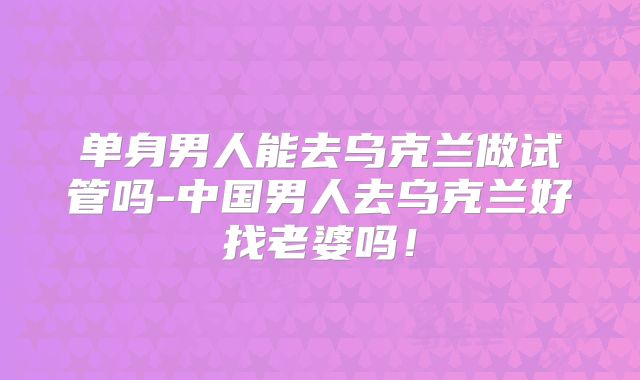 单身男人能去乌克兰做试管吗-中国男人去乌克兰好找老婆吗！