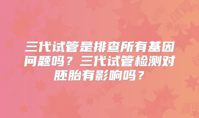 三代试管是排查所有基因问题吗？三代试管检测对胚胎有影响吗？