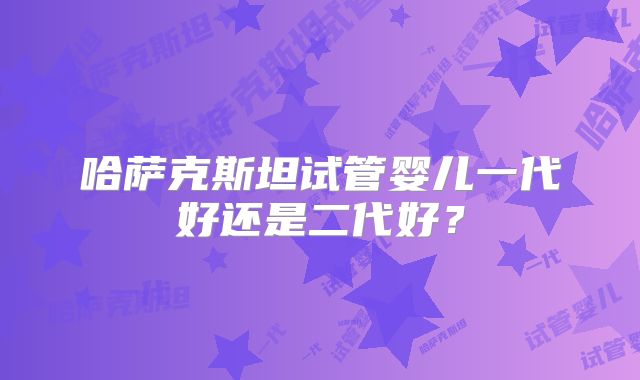 哈萨克斯坦试管婴儿一代好还是二代好？
