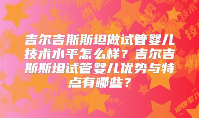 吉尔吉斯斯坦做试管婴儿技术水平怎么样?吉尔吉斯斯坦试管婴儿优势与特点有哪些?